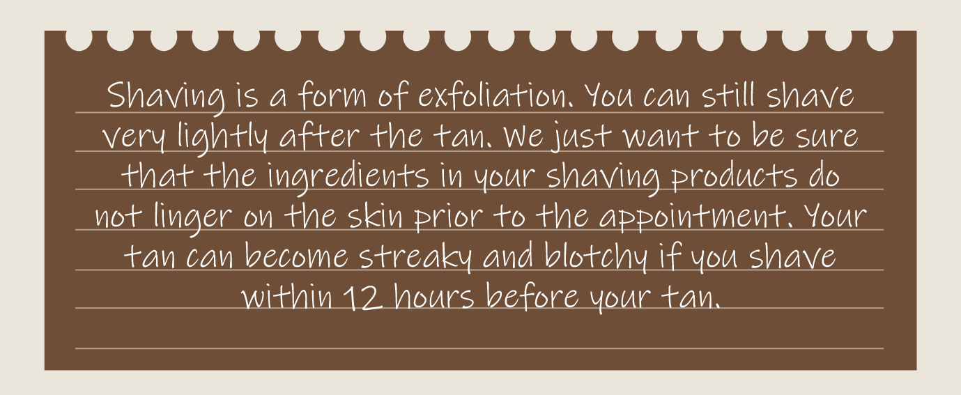 Shaving is a form of exfoliation. You can still shave very lightly after the tan. We just want to be sure that the ingredients in your shaving products do not linger on the skin prior to the appointment. Your tan can become streaky and blotchy if you shave within 12 hours before your tan.