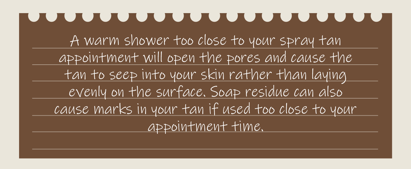 A warm shower too close to your spray tan appointment will open the pores and cause the tan to seep into your skin rather than laying evenly on the surface. Soap residue can also cause marks in your tan if used too close to your appointment time.