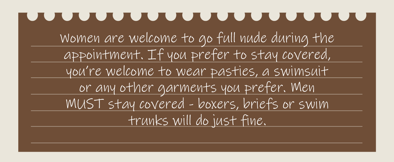 Women are welcome to go full nude during the appointment. If you prefer to stay covered, you’re welcome to wear pasties, a swimsuit or any other garments you prefer. Men MUST stay covered - boxers, briefs or swim trunks will do just fine.