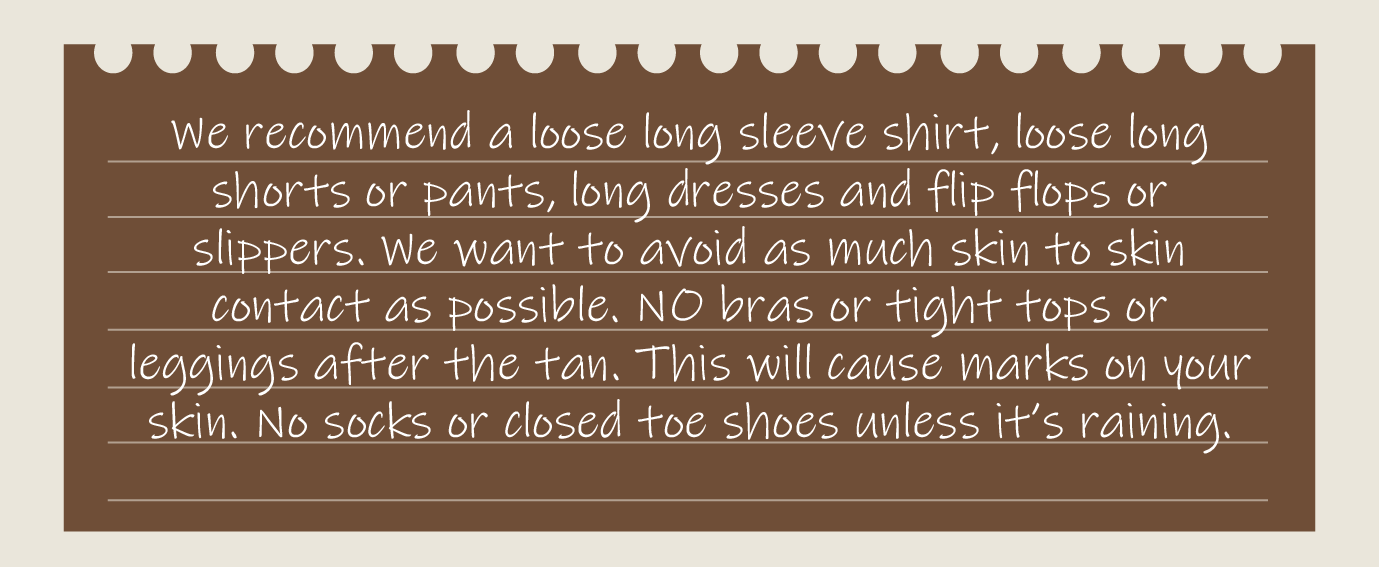 We recommend a loose long sleeve shirt, loose long shorts or pants, long dresses and flip flops or slippers. We want to avoid as much skin to skin contact as possible. NO bras or tight tops or leggings after the tan. This will cause marks on your skin. No socks or closed toe shoes unless it’s raining.