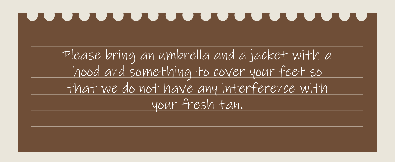 Please bring an umbrella and a jacket with a hood and something to cover your feet so that we do not have any interference with your fresh tan.